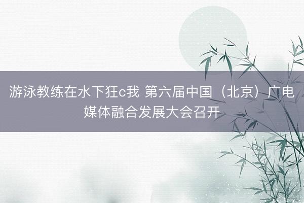 游泳教练在水下狂c我 第六届中国（北京）广电媒体融合发展大会召开
