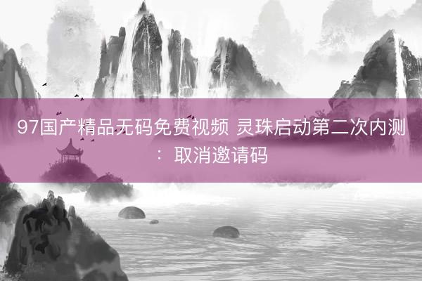 97国产精品无码免费视频 灵珠启动第二次内测：取消邀请码