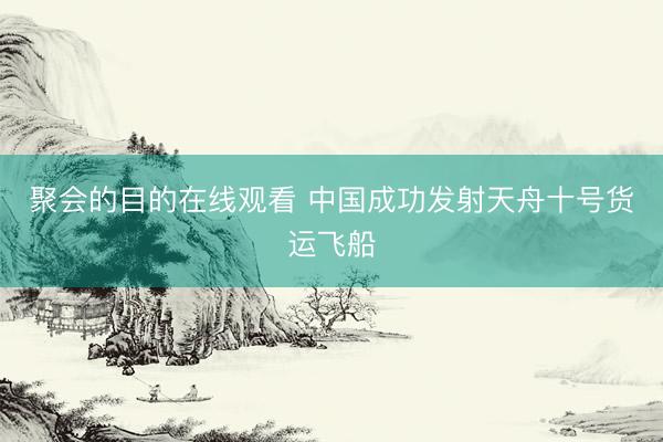 聚会的目的在线观看 中国成功发射天舟十号货运飞船
