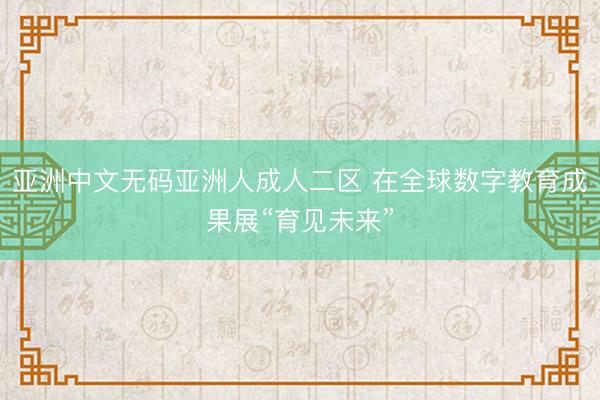 亚洲中文无码亚洲人成人二区 在全球数字教育成果展“育见未来”