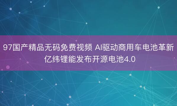 97国产精品无码免费视频 AI驱动商用车电池革新 亿纬锂能发布开源电池4.0