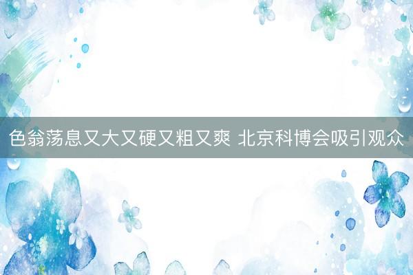 色翁荡息又大又硬又粗又爽 北京科博会吸引观众