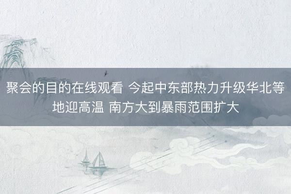 聚会的目的在线观看 今起中东部热力升级华北等地迎高温 南方大到暴雨范围扩大