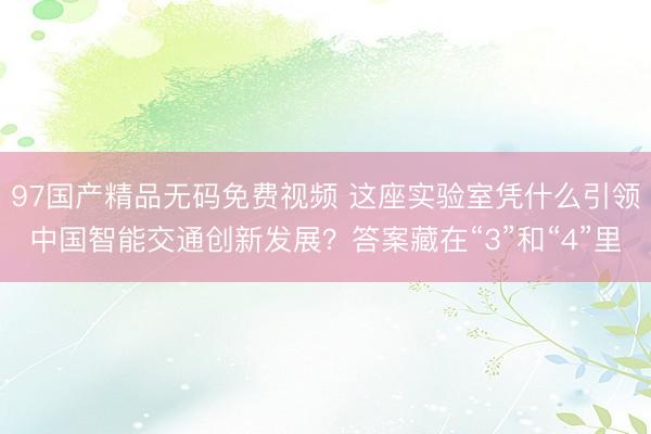 97国产精品无码免费视频 这座实验室凭什么引领中国智能交通创新发展？答案藏在“3”和“4”里