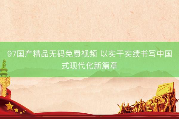 97国产精品无码免费视频 以实干实绩书写中国式现代化新篇章
