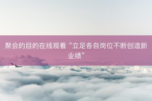 聚会的目的在线观看 “立足各自岗位不断创造新业绩”