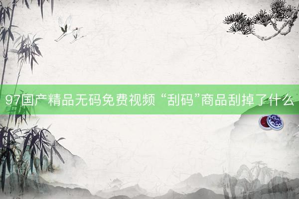 97国产精品无码免费视频 “刮码”商品刮掉了什么