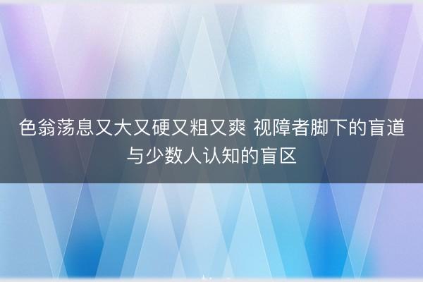 色翁荡息又大又硬又粗又爽 视障者脚下的盲道与少数人认知的盲区