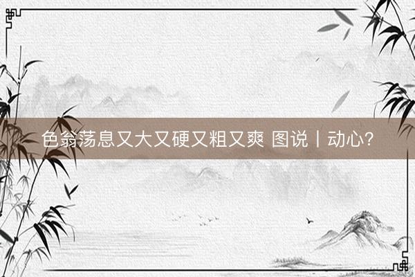 色翁荡息又大又硬又粗又爽 图说丨动心？