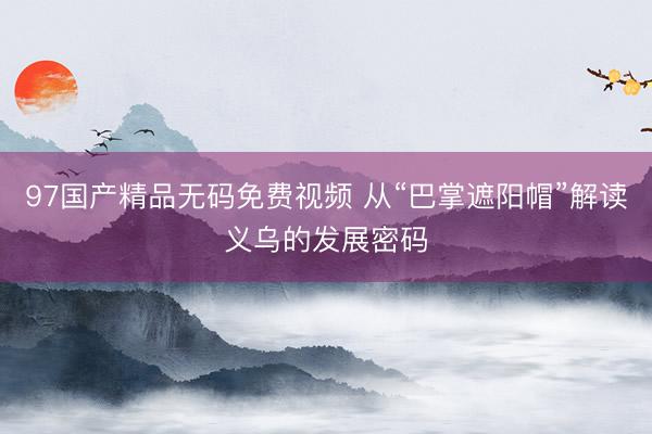 97国产精品无码免费视频 从“巴掌遮阳帽”解读义乌的发展密码