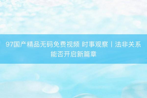 97国产精品无码免费视频 时事观察丨法非关系能否开启新篇章