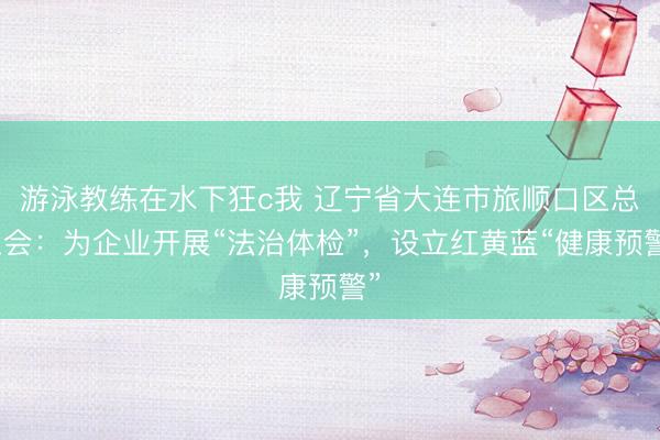 游泳教练在水下狂c我 辽宁省大连市旅顺口区总工会：为企业开展“法治体检”，设立红黄蓝“健康预警”