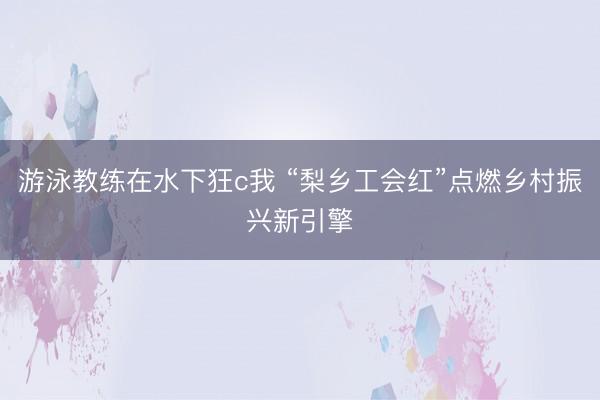 游泳教练在水下狂c我 “梨乡工会红”点燃乡村振兴新引擎
