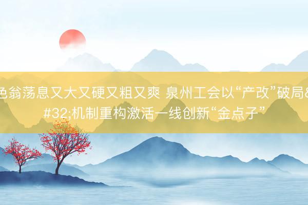 色翁荡息又大又硬又粗又爽 泉州工会以“产改”破局 机制重构激活一线创新“金点子”