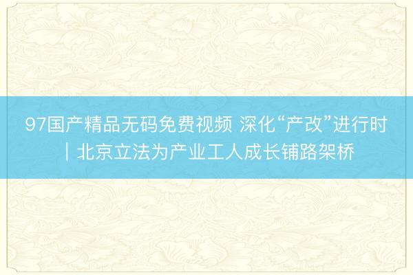 97国产精品无码免费视频 深化“产改”进行时｜北京立法为产业工人成长铺路架桥