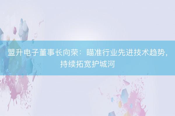 盟升电子董事长向荣：瞄准行业先进技术趋势，持续拓宽护城河