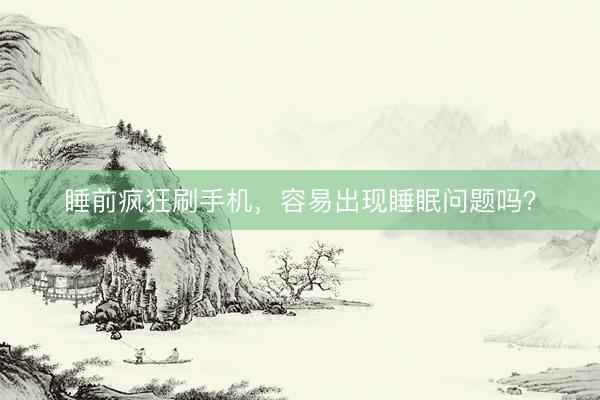 睡前疯狂刷手机，容易出现睡眠问题吗？