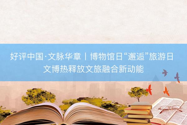 好评中国·文脉华章丨博物馆日“邂逅”旅游日 文博热释放文旅融合新动能