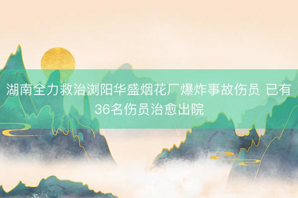 湖南全力救治浏阳华盛烟花厂爆炸事故伤员 已有36名伤员治愈出院