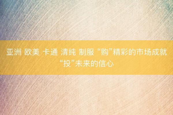 亚洲 欧美 卡通 清纯 制服 “购”精彩的市场成就“投”未来的信心