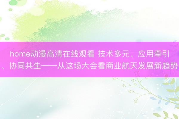 home动漫高清在线观看 技术多元、应用牵引、协同共生——从这场大会看商业航天发展新趋势