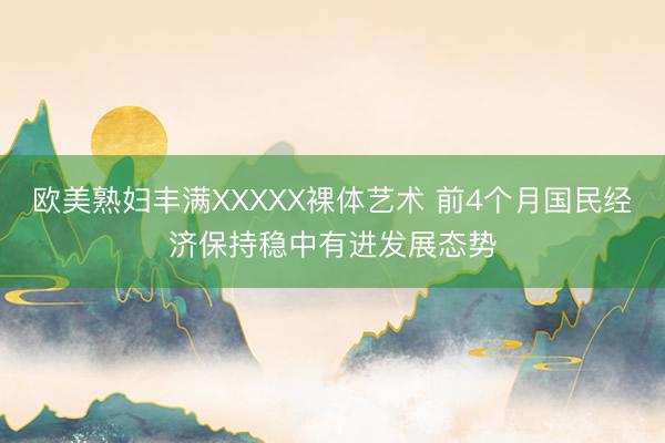 欧美熟妇丰满XXXXX裸体艺术 前4个月国民经济保持稳中有进发展态势