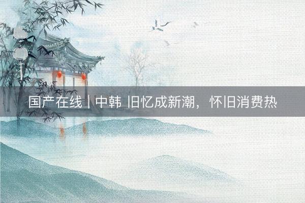 国产在线 | 中韩 旧忆成新潮，怀旧消费热