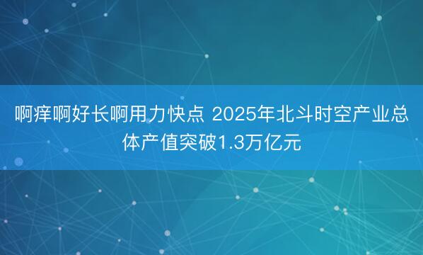 啊痒啊好长啊用力快点 2025年北斗时空产业总体产值突破1.3万亿元