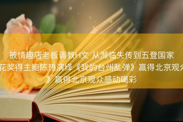 被情趣店老板调教H文 从濒临失传到五登国家大剧院 梅花奖得主鲍陈热演绎《我的台州乱弹》赢得北京观众感动喝彩