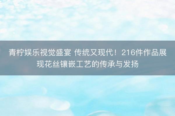 青柠娱乐视觉盛宴 传统又现代！216件作品展现花丝镶嵌工艺的传承与发扬