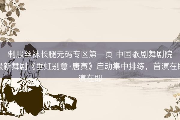 制服丝袜长腿无码专区第一页 中国歌剧舞剧院最新舞剧《垂虹别意·唐寅》启动集中排练，首演在即