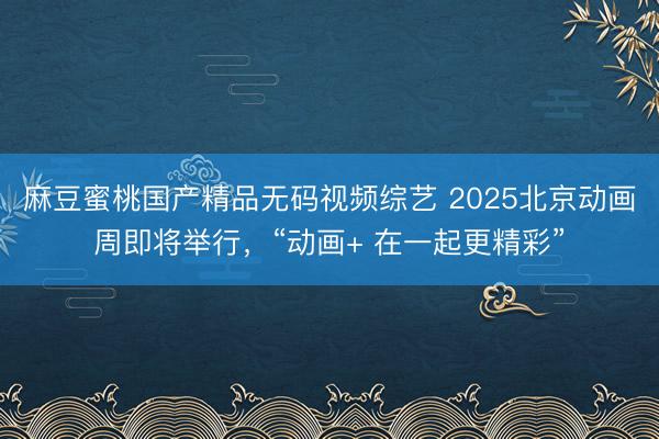 麻豆蜜桃国产精品无码视频综艺 2025北京动画周即将举行，“动画+ 在一起更精彩”