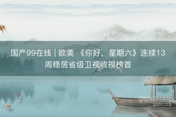 国产99在线 | 欧美 《你好，星期六》连续13周稳居省级卫视收视榜首