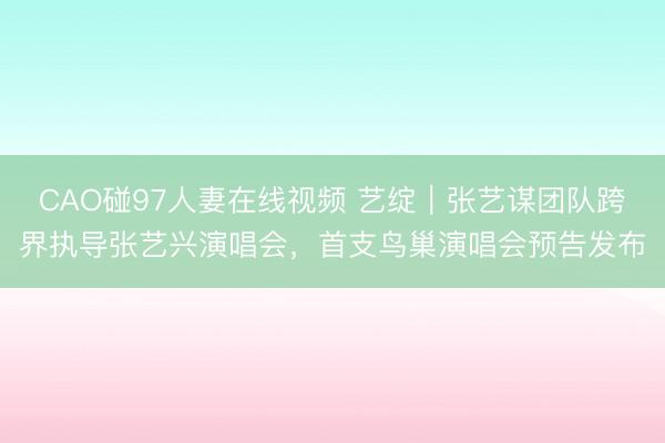 CAO碰97人妻在线视频 艺绽｜张艺谋团队跨界执导张艺兴演唱会，首支鸟巢演唱会预告发布
