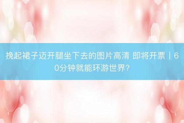 挽起裙子迈开腿坐下去的图片高清 即将开票丨60分钟就能环游世界？
