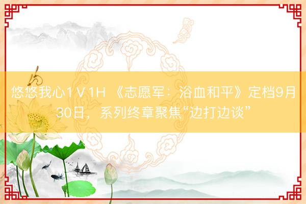 悠悠我心1Ⅴ1H 《志愿军：浴血和平》定档9月30日，系列终章聚焦“边打边谈”