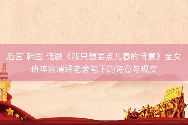 后宫 韩国 话剧《我只想要点儿春的诗意》全女班阵容演绎老舍笔下的诗意与现实