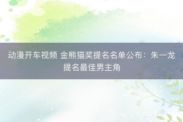 动漫开车视频 金熊猫奖提名名单公布：朱一龙提名最佳男主角