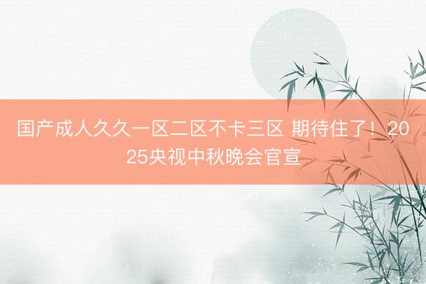 国产成人久久一区二区不卡三区 期待住了！2025央视中秋晚会官宣