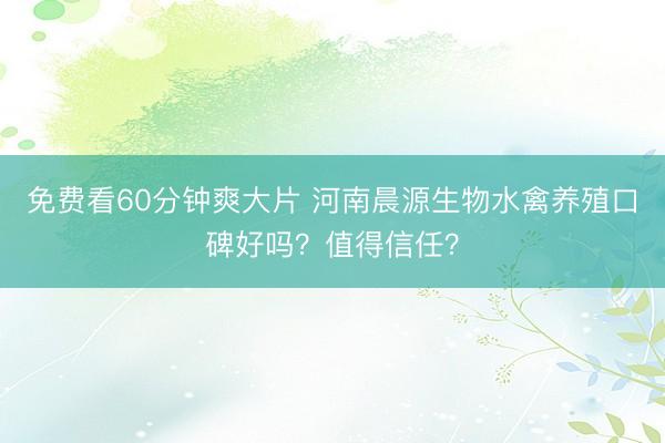 免费看60分钟爽大片 河南晨源生物水禽养殖口碑好吗?值得信任?