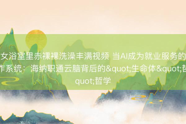 女浴室里赤裸裸洗澡丰满视频 当AI成为就业服务的操作系统：海纳职通云脑背后的"生命体"哲学