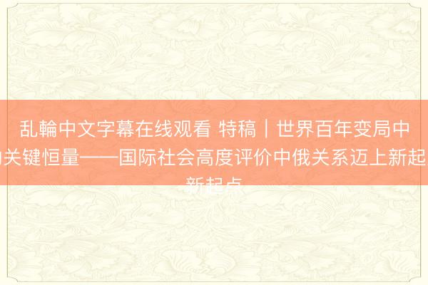 乱輪中文字幕在线观看 特稿｜世界百年变局中的关键恒量——国际社会高度评价中俄关系迈上新起点