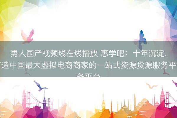 男人国产视频线在线播放 惠学吧：十年沉淀，打造中国最大虚拟电商商家的一站式资源货源服务平台