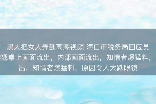 黑人把女人弄到高潮视频 海口市税务局回应员工上班玩手游：脚翘桌上画面流出，内部画面流出，知情者爆猛料，原因令人大跌眼镜