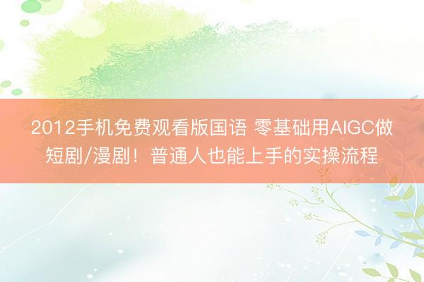 2012手机免费观看版国语 零基础用AIGC做短剧/漫剧！普通人也能上手的实操流程