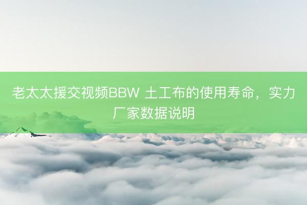 老太太援交视频BBW 土工布的使用寿命，实力厂家数据说明