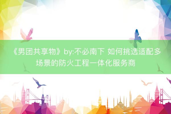 《男团共享物》by:不必南下 如何挑选适配多场景的防火工程一体化服务商