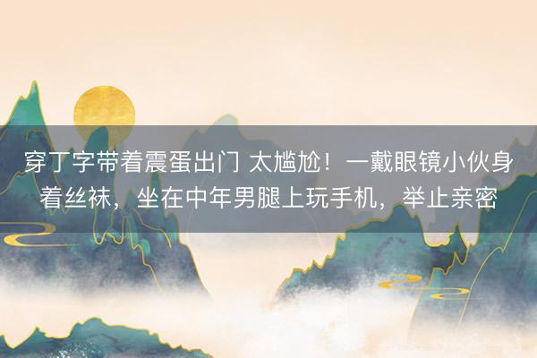 穿丁字带着震蛋出门 太尴尬！一戴眼镜小伙身着丝袜，坐在中年男腿上玩手机，举止亲密