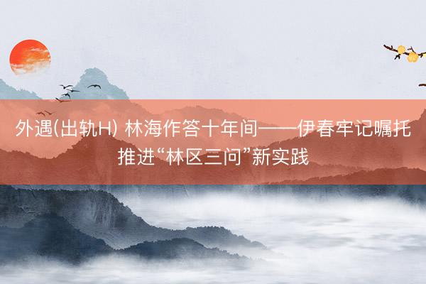 外遇(出轨H) 林海作答十年间——伊春牢记嘱托推进“林区三问”新实践