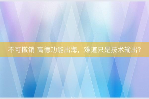 不可撤销 高德功能出海，难道只是技术输出？